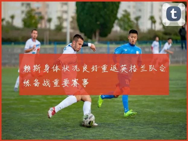 赖斯身体状况良好重返英格兰队合练备战重要赛事