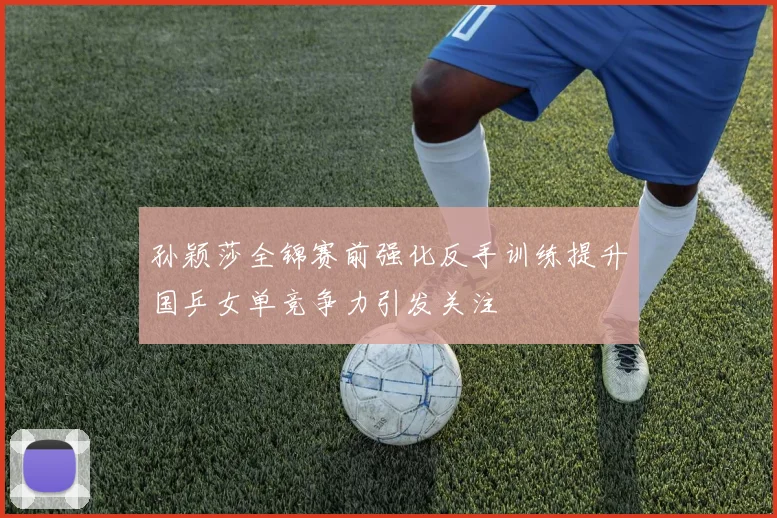 孙颖莎全锦赛前强化反手训练提升国乒女单竞争力引发关注